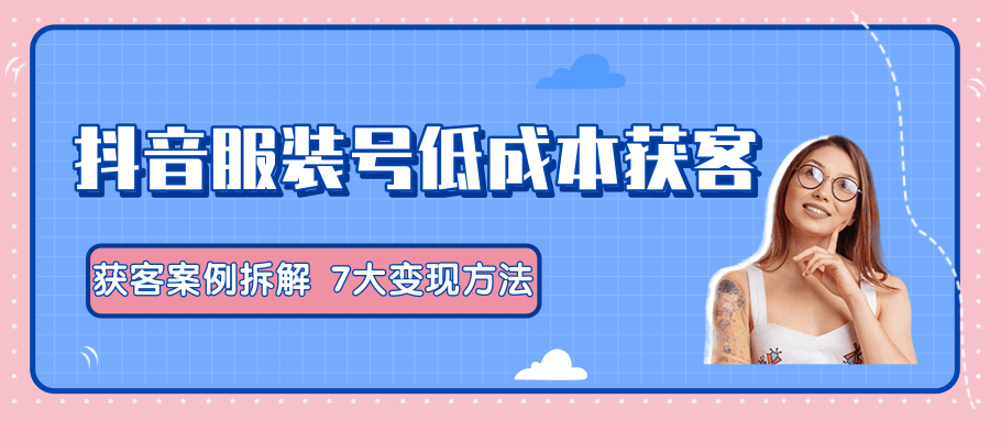 服装抖音号+获客的案例拆解，13种低成本获客方式，7大变现方法，直接上干货！-源创资源网