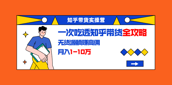知乎带货实操营：一次吃透知乎带货全攻略 无货源躺赚高佣，月入1-10万-源创资源网