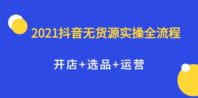 2021抖音无货源实操全流程，开店+选品+运营，全职兼职都可操作-源创资源网