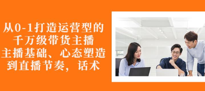 从0-1打造运营型的带货主播：主播基础、心态塑造，能力培养到直播节奏，话术进行全面讲-源创资源网