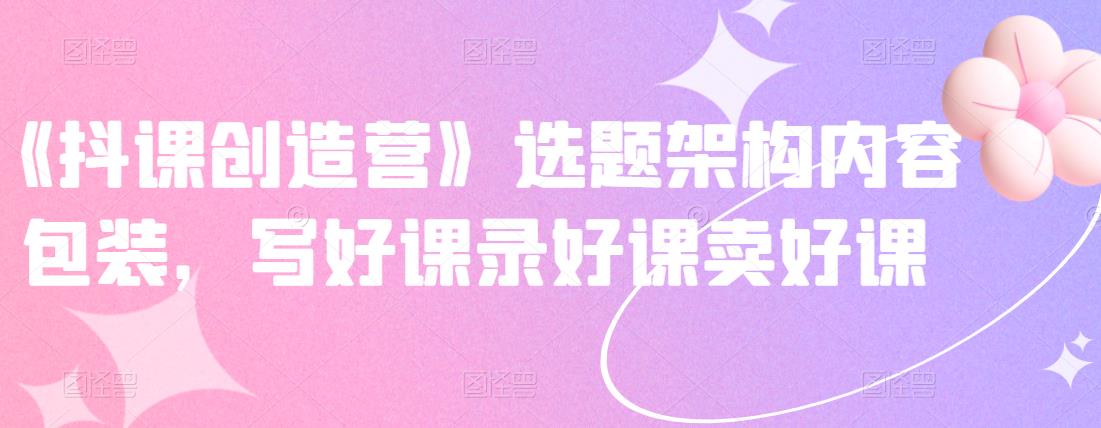 《抖课创造营》选题架构内容包装，写好课录好课卖好课-源创资源网