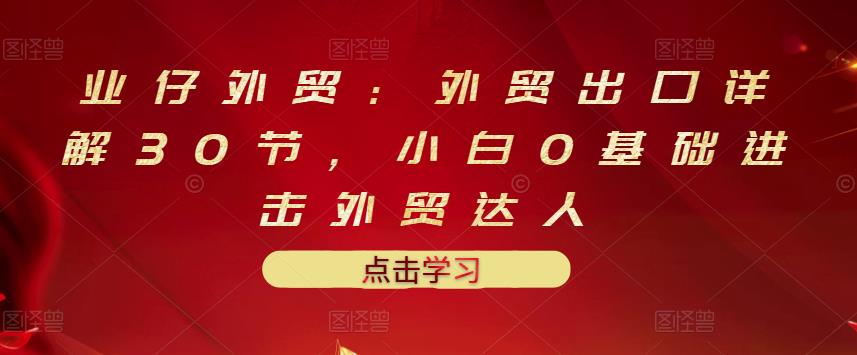 业仔外贸：外贸出口详解30节，小白0基础进击外贸达人 价值666元-源创资源网