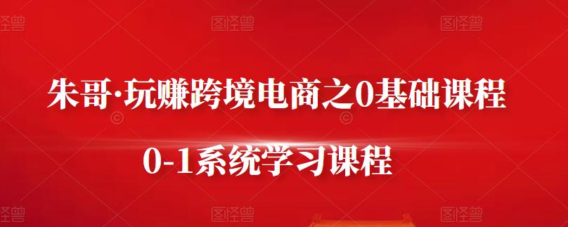 朱哥·玩赚跨境电商之0基础课程，0-1系统学习课程-源创资源网