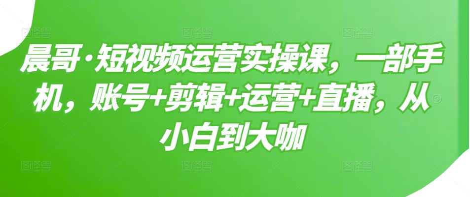 晨哥·短视频运营实操课，一部手机，账号+剪辑+运营+直播，从小白到大咖-源创资源网