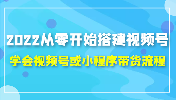 2022从零开始搭建视频号,学会视频号或小程序带货流程（价值599元）-源创资源网