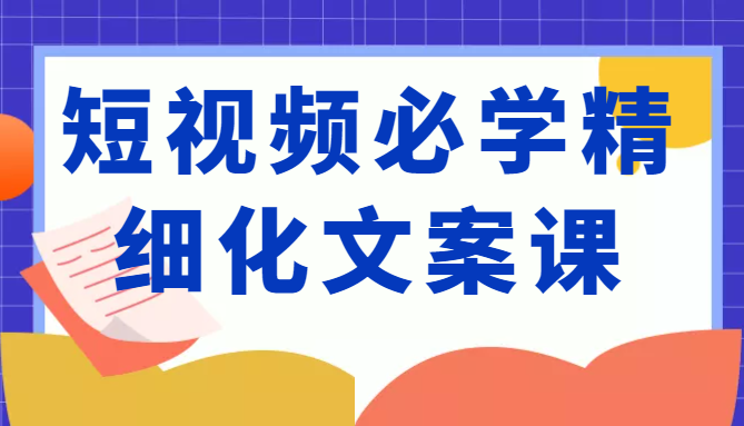 短视频必学精细化文案课，提升你的内容创作能力、升级迭代能力和变现力（价值333元）-源创资源网