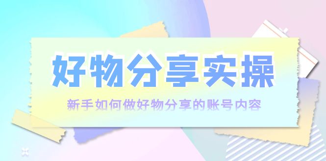 好物分享实操：新手如何做好物分享的账号内容，实操教学-源创资源网