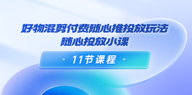 好物混剪付费随心推投放玩法，随心投放小课（11节课程）-源创资源网