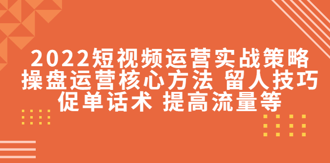 2022短视频运营实战策略：操盘运营核心方法 留人技巧促单话术 提高流量等-源创资源网