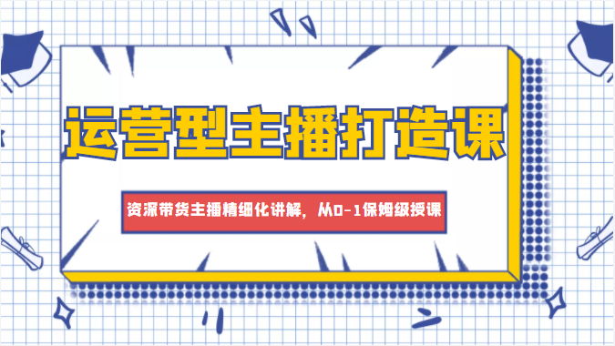 运营型主播打造课，资深带货主播精细化讲解，从0-1保姆级授课-源创资源网