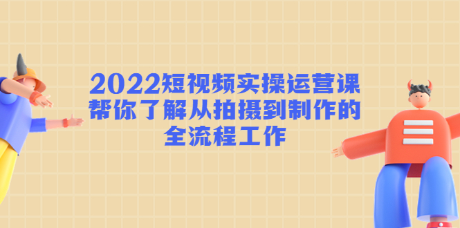 2022短视频实操运营课：帮你了解从拍摄到制作的全流程工作-源创资源网