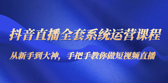 抖音直播全套系统运营课程：从新手到大神，手把手教你做直播短视频-源创资源网