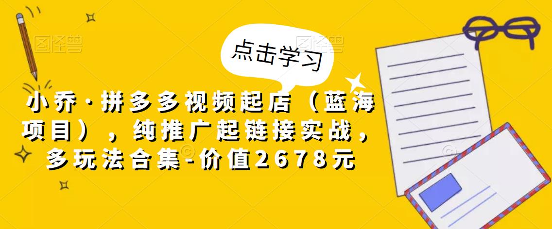 小乔·拼多多视频起店（蓝海项目），纯推广起链接实战，多玩法合集-价值2678元-源创资源网