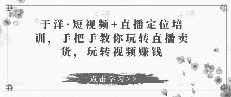 于洋·短视频+直播定位培训，手把手教你玩转直播卖货，玩转视频赚钱-源创资源网
