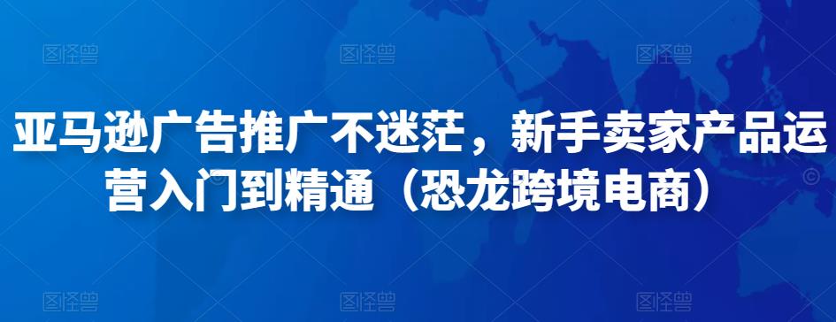 亚马逊广告推广不迷茫，新手卖家产品运营入门到精通（恐龙跨境电商）-源创资源网