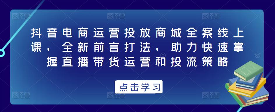 抖音电商运营投放商城全案线上课，全新前言打法，助力快速掌握直播带货运营和投流策略-源创资源网