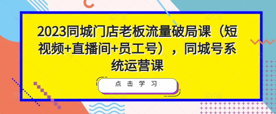 2023同城门店老板流量破局课（短视频+直播间+员工号），同城号系统运营课-源创资源网