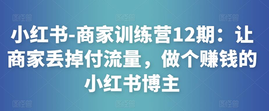 小红书-商家训练营12期：让商家丢掉付流量，做个赚钱的小红书博主-源创资源网