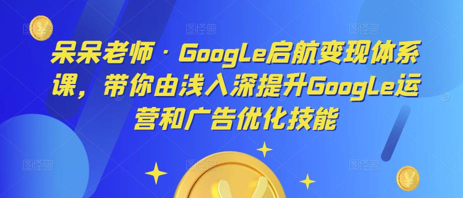 呆呆老师·Google启航变现体系课，带你由浅入深提升Google运营和广告优化技能-源创资源网