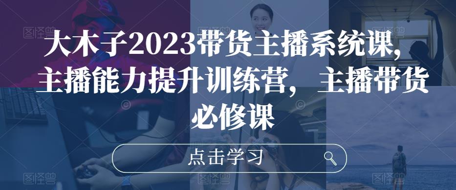 大木子2023带货主播系统课，主播能力提升训练营，主播带货必修课-源创资源网