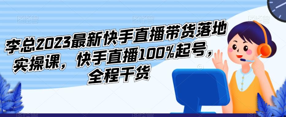 李总2023最新快手直播带货落地实操课，快手直播100%起号，全程干货-源创资源网