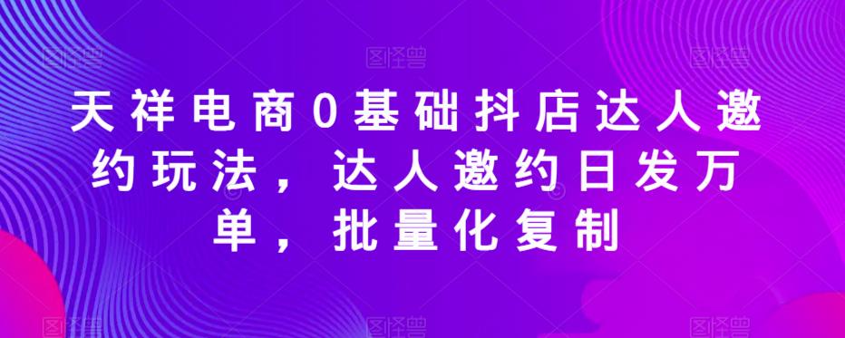 天祥电商0基础抖店达人邀约玩法，达人邀约日发万单，批量化复制-源创资源网