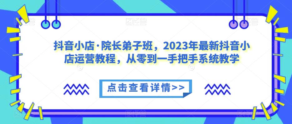 抖音小店·院长弟子班，2023年最新抖音小店运营教程，从零到一手把手系统教学-源创资源网