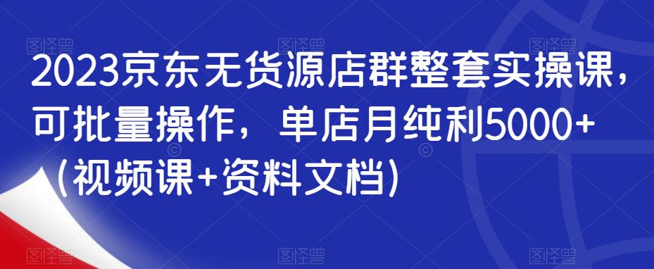 2023京东无货源店群整套实操课，可批量操作，单店月纯利5000+（视频课+资料文档）-源创资源网