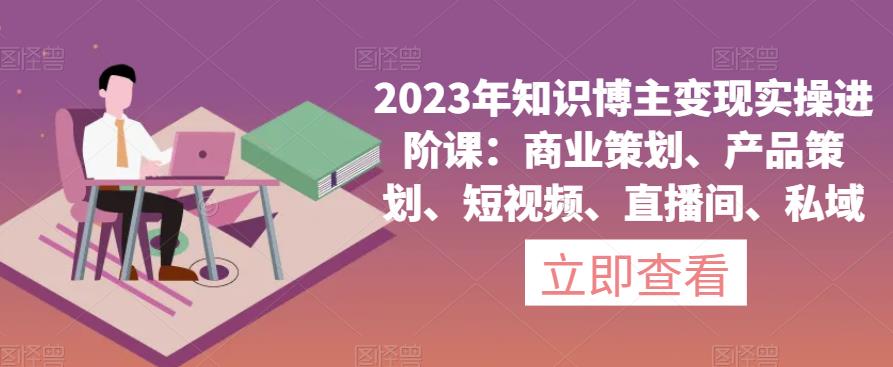 2023年知识博主变现实操进阶课：商业策划、产品策划、短视频、直播间、私域-源创资源网