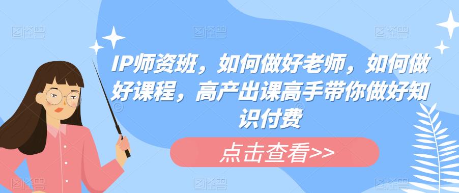 IP师资班，如何做好老师，如何做好课程，高产出课高手带你做好知识付费-源创资源网