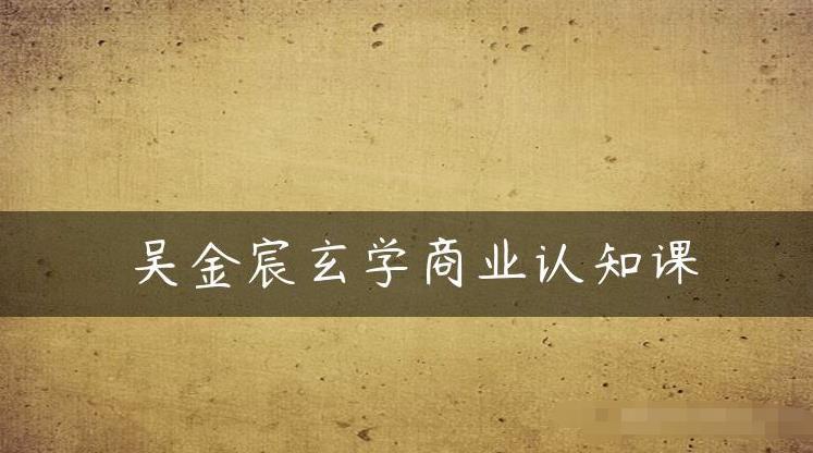 吴金宸玄学商业认知课，传统文化商业认知课-源创资源网