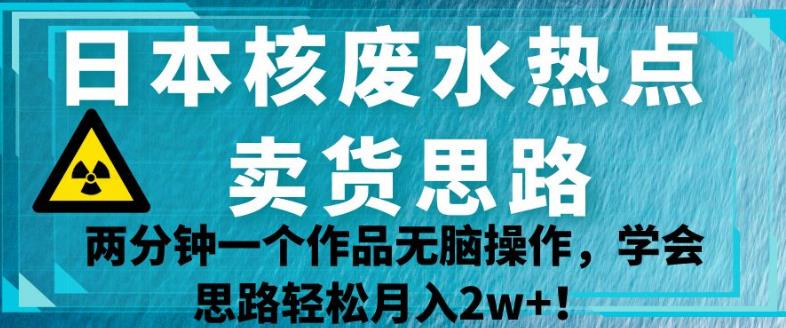 日本核废水热点卖货思路，两分钟一个作品无脑操作，学会思路轻松月入2w+【揭秘】-源创资源网