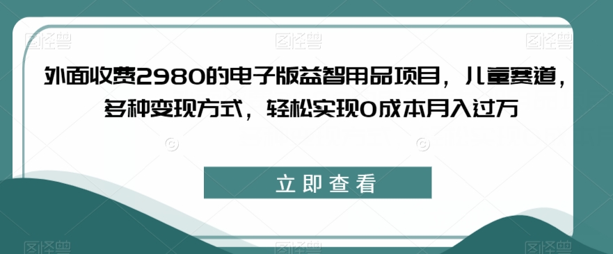 外面收费2980的电子版益智用品项目，儿童赛道，多种变现方式，轻松实现0成本月入过万【揭秘】-源创资源网