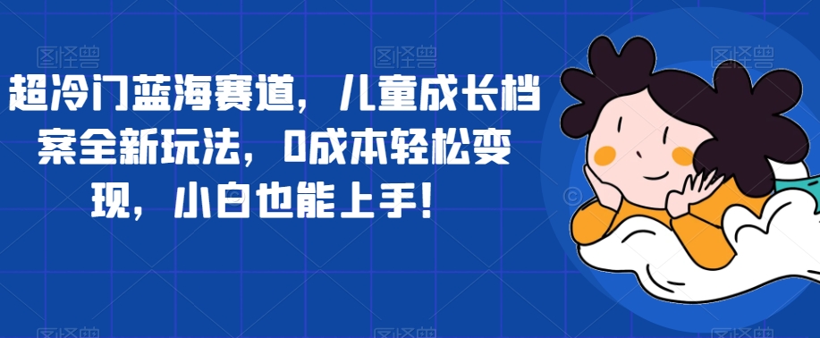 超冷门蓝海赛道，儿童成长档案全新玩法，0成本轻松变现，小白也能上手【揭秘】-源创资源网