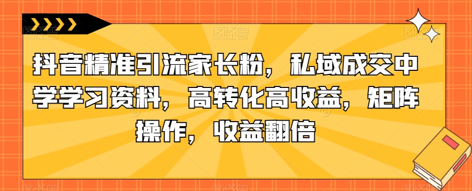 抖音精准引流家长粉，私域成交中学学习资料，高转化高收益，矩阵操作，收益翻倍【揭秘】-源创资源网