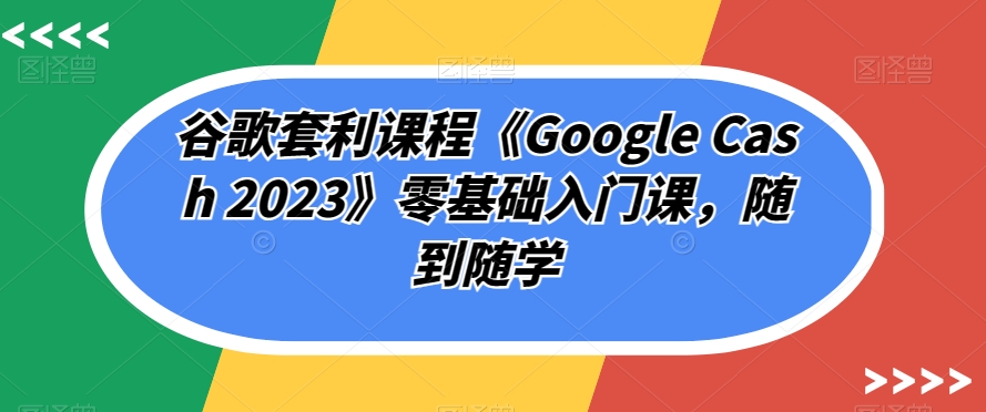 谷歌套利课程《Google Cash 2023》零基础入门课，随到随学-源创资源网
