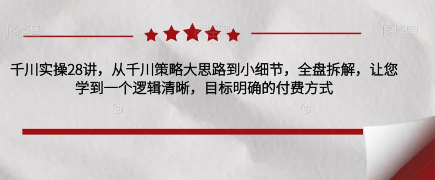 千川实操28讲，从千川策略大思路到小细节，全盘拆解，让您学到一个逻辑清晰，目标明确的付费方式-源创资源网