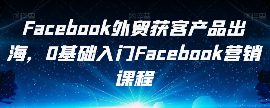 Facebook外贸获客产品出海，0基础入门Facebook营销课程-源创资源网