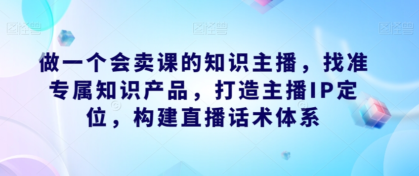 做一个会卖课的知识主播，找准专属知识产品，打造主播IP定位，构建直播话术体系-源创资源网