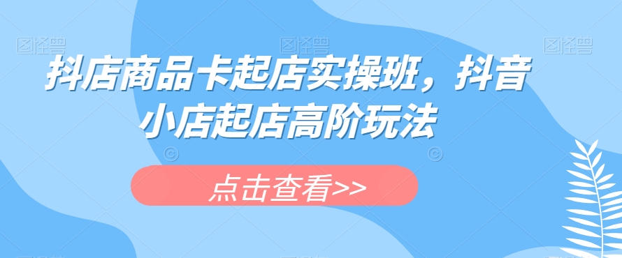 抖店商品卡起店实操班，抖音小店起店高阶玩法-源创资源网