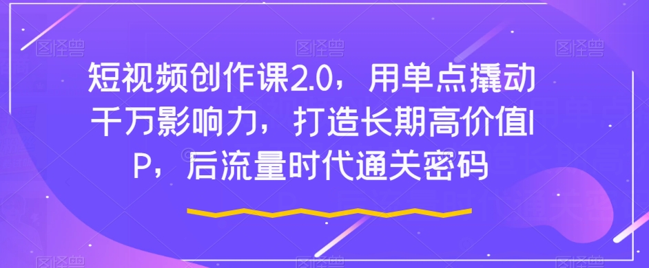 短视频创作课2.0，用单点撬动千万影响力，打造长期高价值IP，后流量时代通关密码-源创资源网