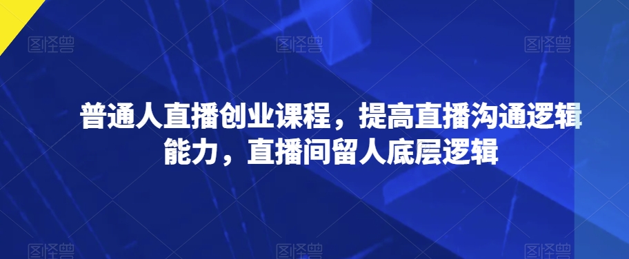 普通人直播创业课程，提高直播沟通逻辑能力，直播间留人底层逻辑-源创资源网