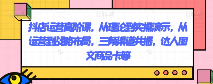抖店运营高阶课，从理论到实操演示，从运营到战略布局，三频渠道共振，达人图文商品卡等-源创资源网