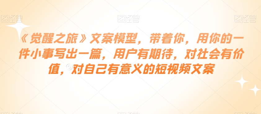 《觉醒之旅》文案模型，带着你，用你的一件小事写出一篇，用户有期待，对社会有价值，对自己有意义的短视频文案-源创资源网