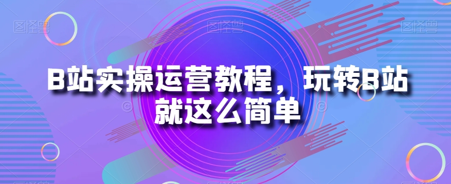 B站实操运营教程，玩转B站就这么简单-源创资源网