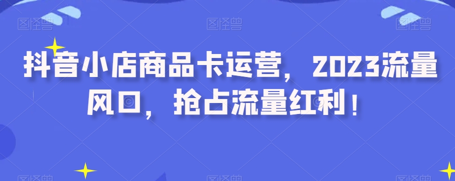 抖音小店商品卡运营，2023流量风口，抢占流量红利！-源创资源网