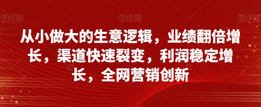 从小做大的生意逻辑，业绩翻倍增长，渠道快速裂变，利润稳定增长，全网营销创新-源创资源网