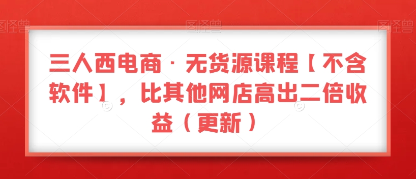 三人西电商·无货源课程【不含软件】，比其他网店高出二倍收益（更新）-源创资源网