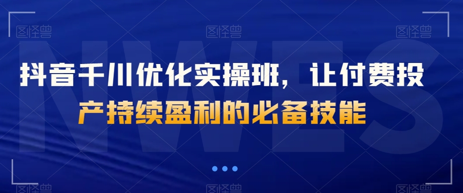 抖音千川优化实操班，让付费投产持续盈利的必备技能-源创资源网