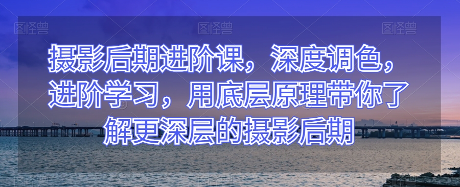 摄影后期进阶课，深度调色，进阶学习，用底层原理带你了解更深层的摄影后期-源创资源网